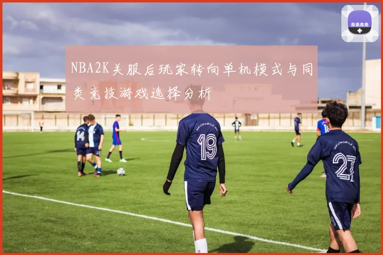 NBA2K关服后玩家转向单机模式与同类竞技游戏选择分析