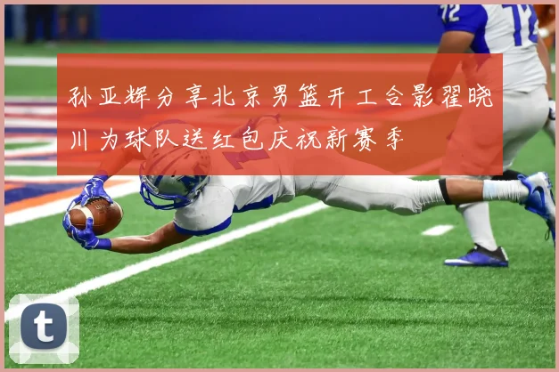 孙亚辉分享北京男篮开工合影翟晓川为球队送红包庆祝新赛季