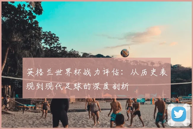 英格兰世界杯战力评估：从历史表现到现代足球的深度剖析