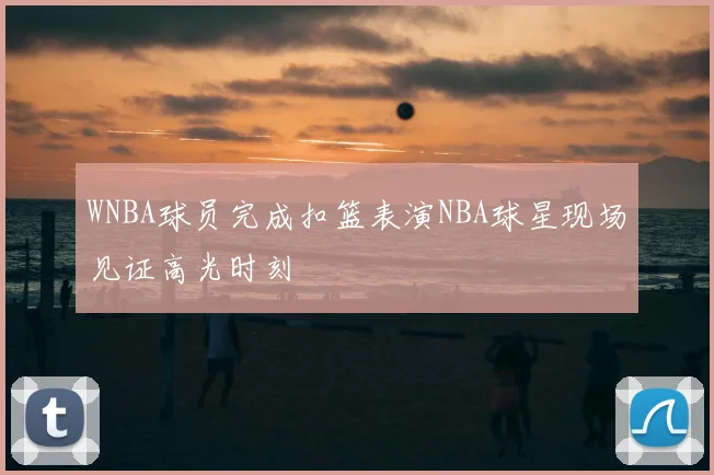 WNBA球员完成扣篮表演NBA球星现场见证高光时刻