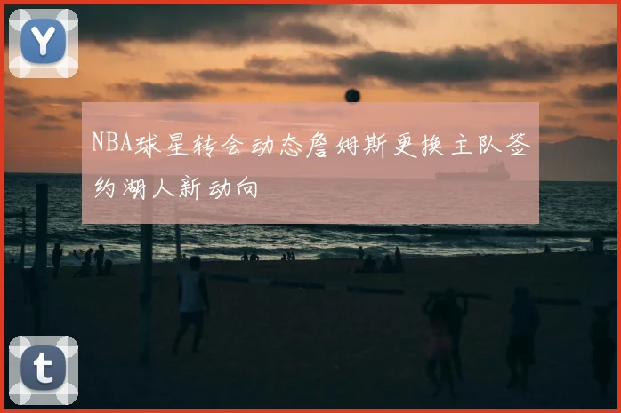 NBA球星转会动态詹姆斯更换主队签约湖人新动向
