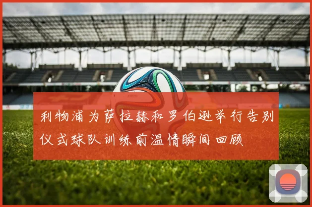 利物浦为萨拉赫和罗伯逊举行告别仪式球队训练前温情瞬间回顾