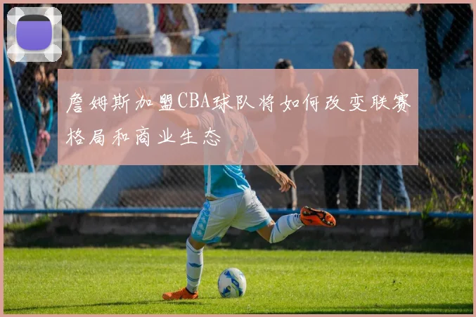 詹姆斯加盟CBA球队将如何改变联赛格局和商业生态