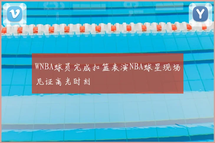 WNBA球员完成扣篮表演NBA球星现场见证高光时刻