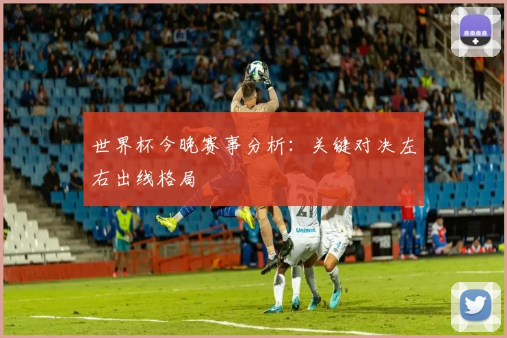 世界杯今晚赛事分析：关键对决左右出线格局