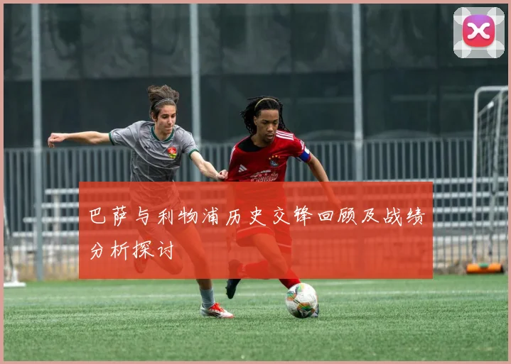 巴萨与利物浦历史交锋回顾及战绩分析探讨