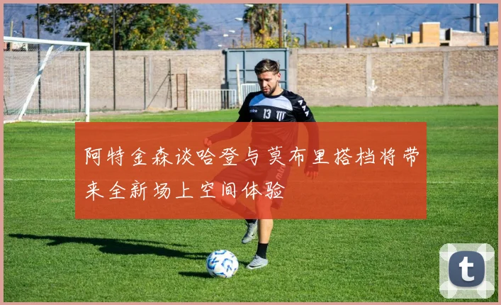 阿特金森谈哈登与莫布里搭档将带来全新场上空间体验