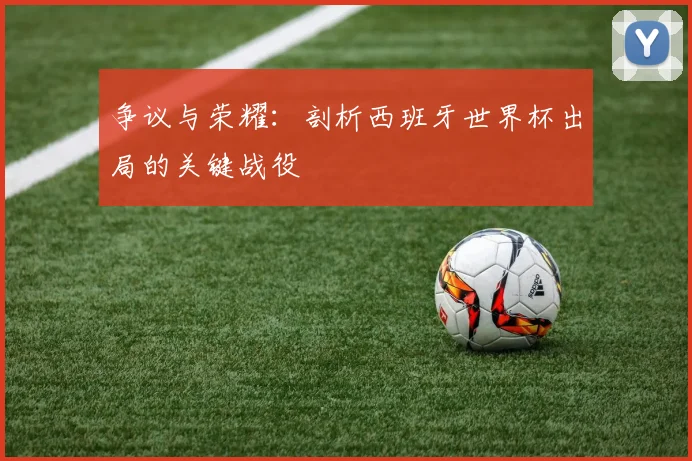 争议与荣耀：剖析西班牙世界杯出局的关键战役