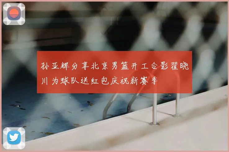 孙亚辉分享北京男篮开工合影翟晓川为球队送红包庆祝新赛季