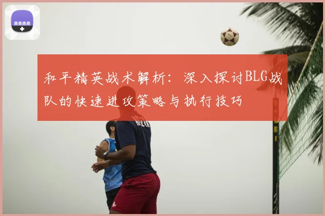 和平精英战术解析:深入探讨BLG战队的快速进攻策略与执行技巧