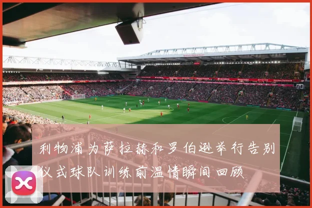 利物浦为萨拉赫和罗伯逊举行告别仪式球队训练前温情瞬间回顾