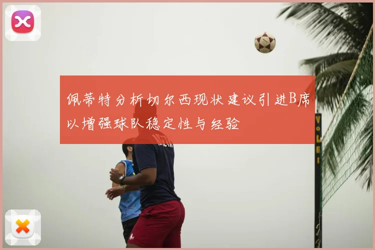 佩蒂特分析切尔西现状建议引进B席以增强球队稳定性与经验