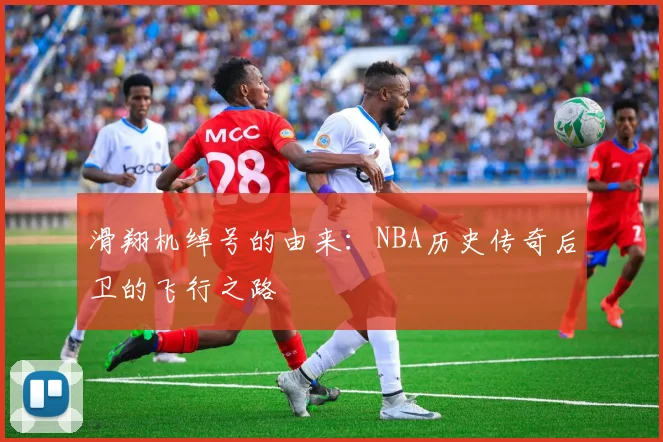 滑翔机绰号的由来：NBA历史传奇后卫的飞行之路