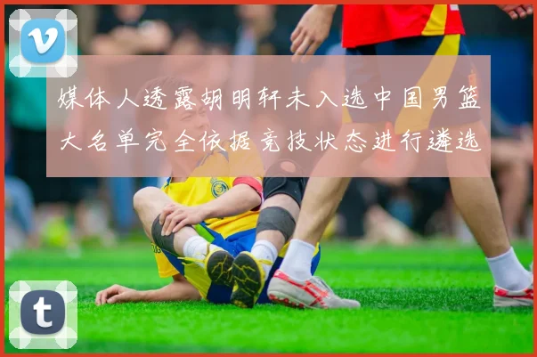 媒体人透露胡明轩未入选中国男篮大名单完全依据竞技状态进行遴选