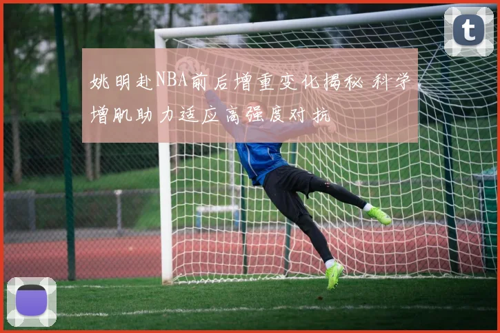姚明赴NBA前后增重变化揭秘 科学增肌助力适应高强度对抗