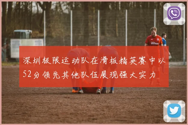 深圳极限运动队在滑板精英赛中以52分领先其他队伍展现强大实力