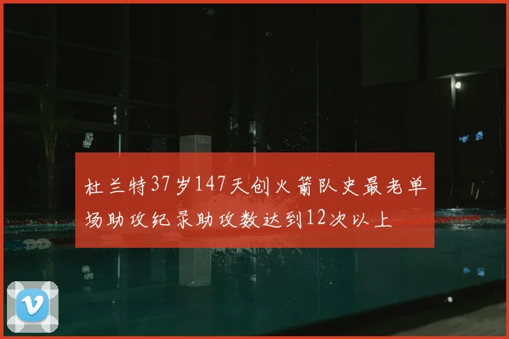 杜兰特37岁147天创火箭队史最老单场助攻纪录助攻数达到12次以上