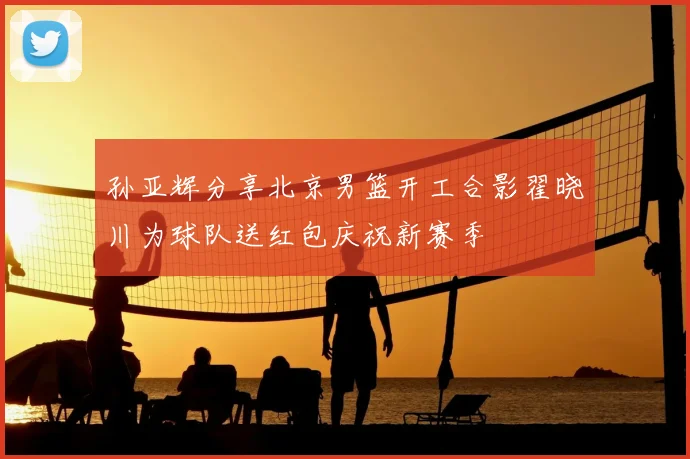 孙亚辉分享北京男篮开工合影翟晓川为球队送红包庆祝新赛季