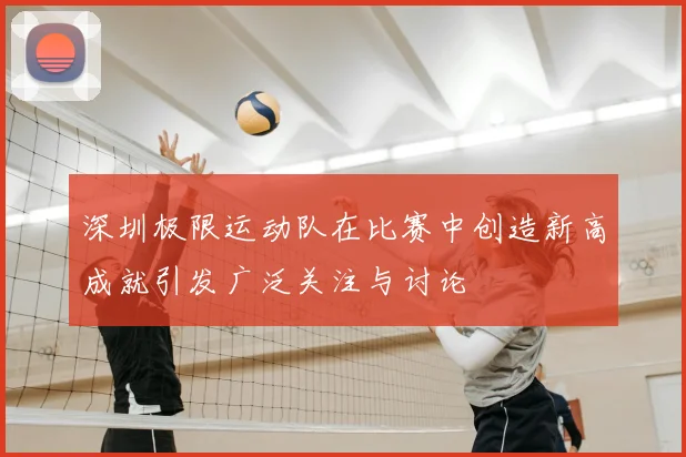 深圳极限运动队在比赛中创造新高成就引发广泛关注与讨论