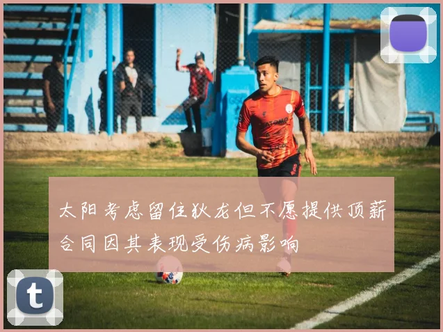 太阳考虑留住狄龙但不愿提供顶薪合同因其表现受伤病影响