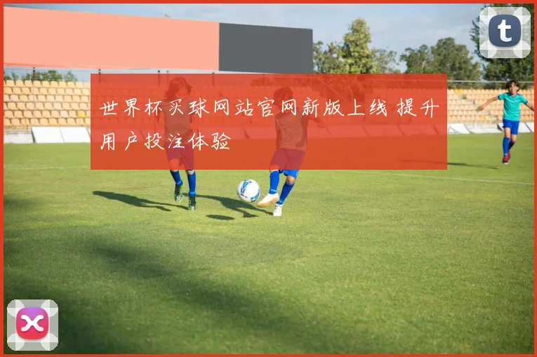 世界杯买球网站官网新版上线 提升用户投注体验