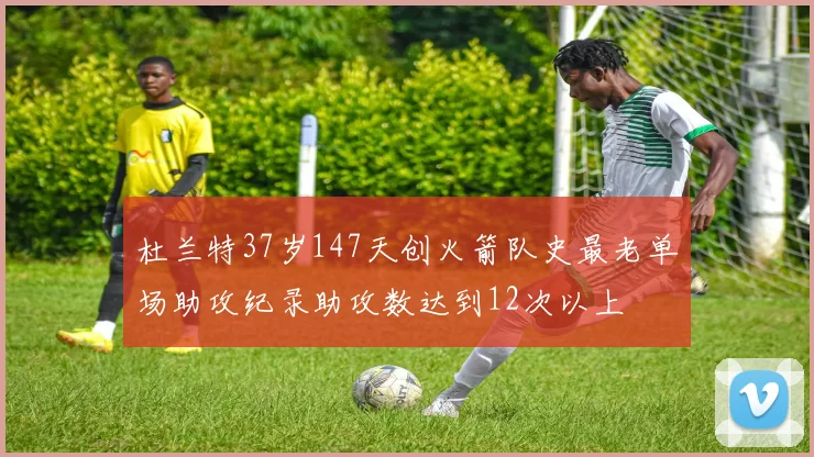 杜兰特37岁147天创火箭队史最老单场助攻纪录助攻数达到12次以上