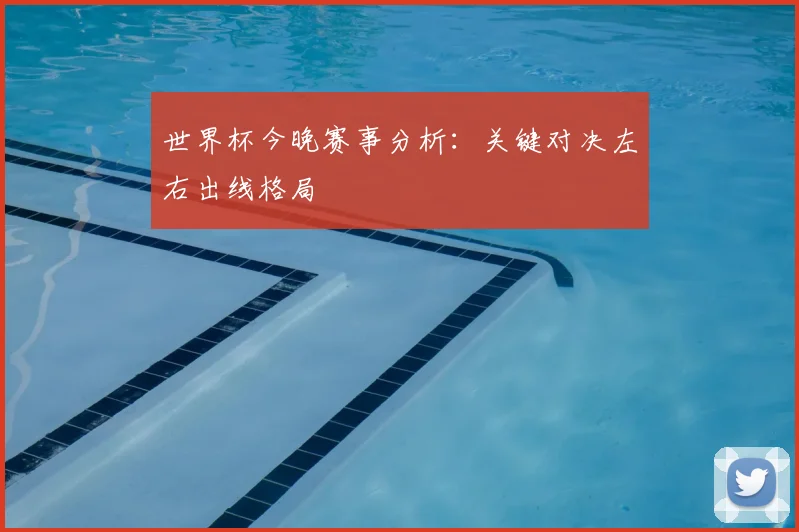 世界杯今晚赛事分析：关键对决左右出线格局