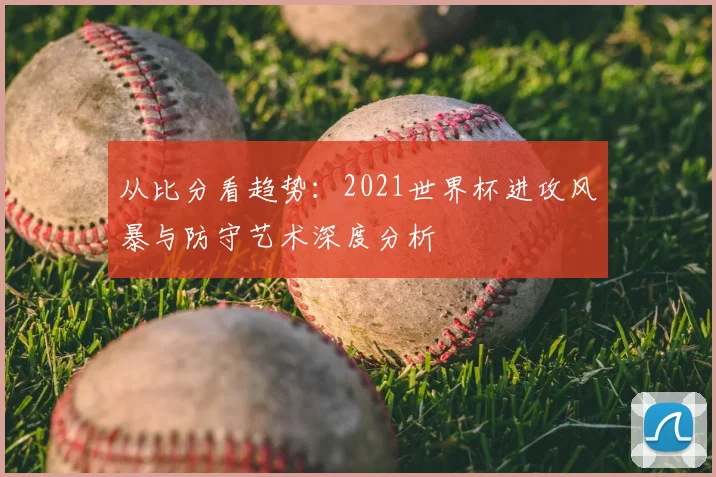 从比分看趋势:2021世界杯进攻风暴与防守艺术深度分析