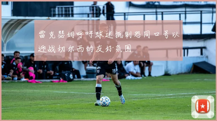 雷克瑟姆呼吁球迷抵制恐同口号以迎战切尔西的友好氛围