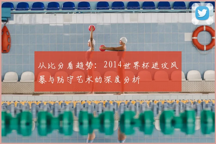 从比分看趋势:2014世界杯进攻风暴与防守艺术的深度分析