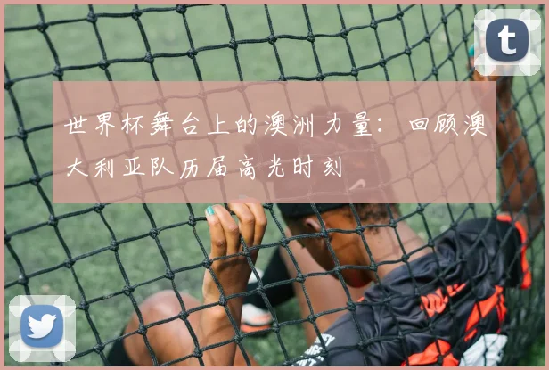 世界杯舞台上的澳洲力量：回顾澳大利亚队历届高光时刻