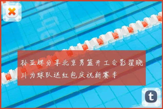 孙亚辉分享北京男篮开工合影翟晓川为球队送红包庆祝新赛季