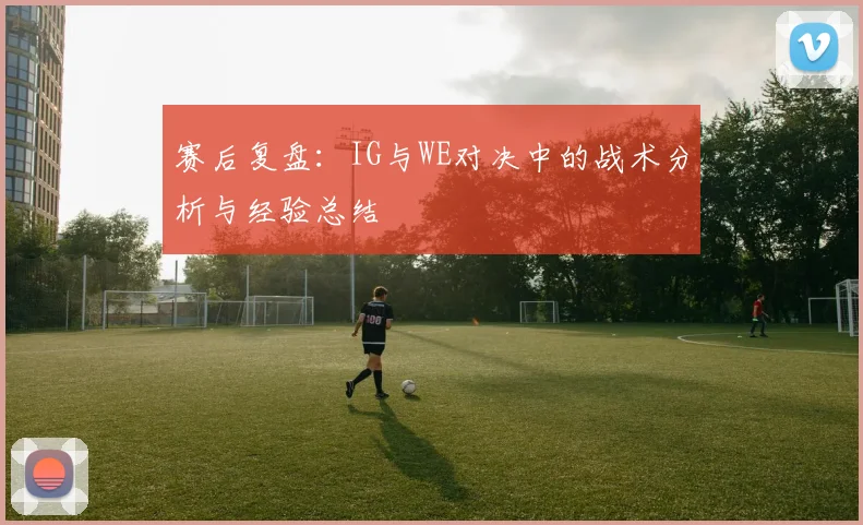 赛后复盘：IG与WE对决中的战术分析与经验总结