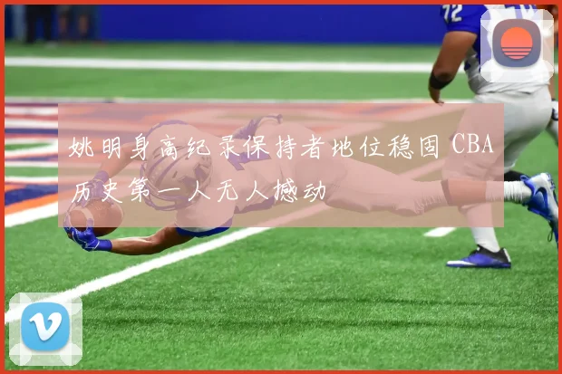姚明身高纪录保持者地位稳固 CBA历史第一人无人撼动