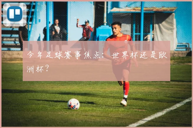 今年足球赛事焦点：世界杯还是欧洲杯？