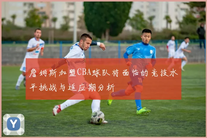 詹姆斯加盟CBA球队将面临的竞技水平挑战与适应期分析