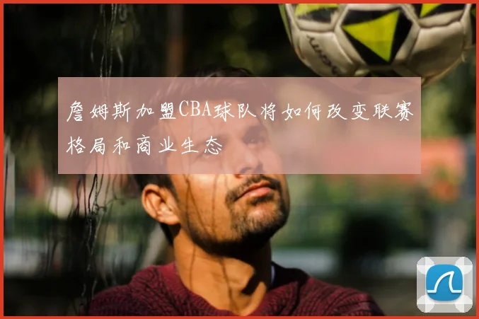 詹姆斯加盟CBA球队将如何改变联赛格局和商业生态