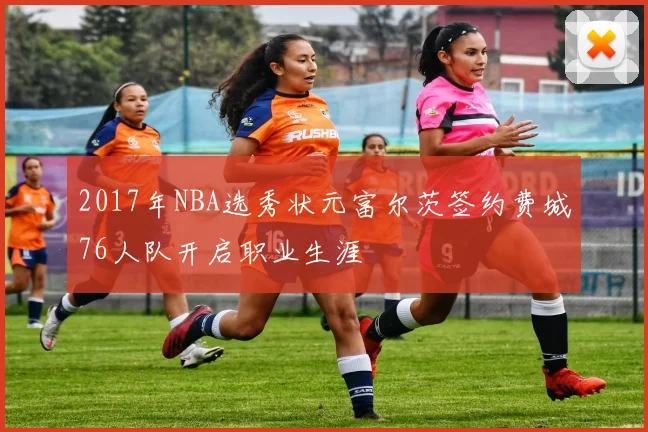 2017年NBA选秀状元富尔茨签约费城76人队开启职业生涯
