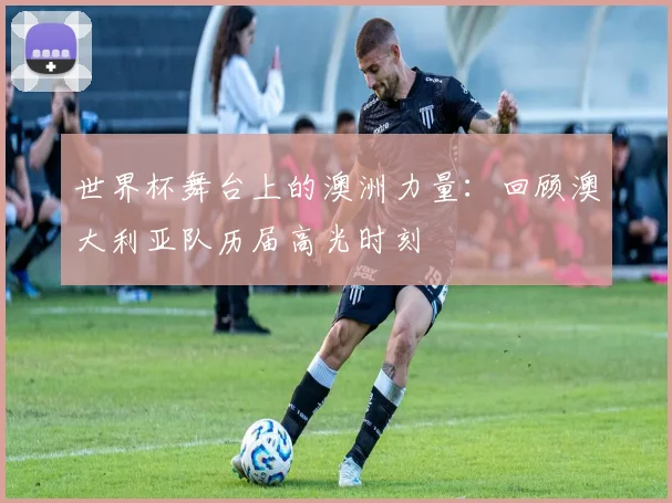 世界杯舞台上的澳洲力量：回顾澳大利亚队历届高光时刻