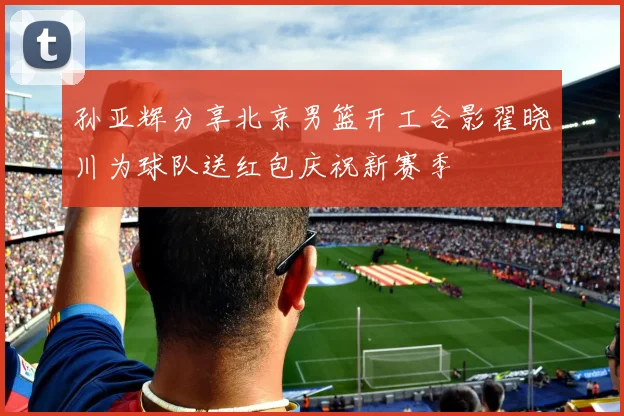 孙亚辉分享北京男篮开工合影翟晓川为球队送红包庆祝新赛季