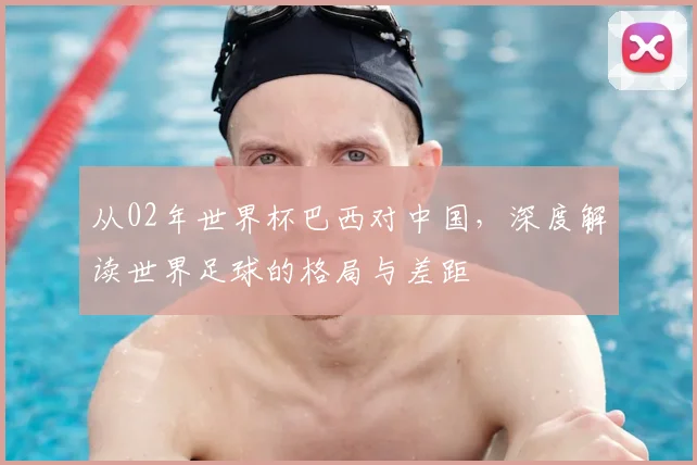 从02年世界杯巴西对中国，深度解读世界足球的格局与差距