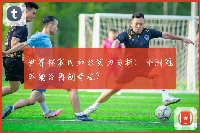 世界杯塞内加尔实力分析：非洲冠军能否再创奇迹？