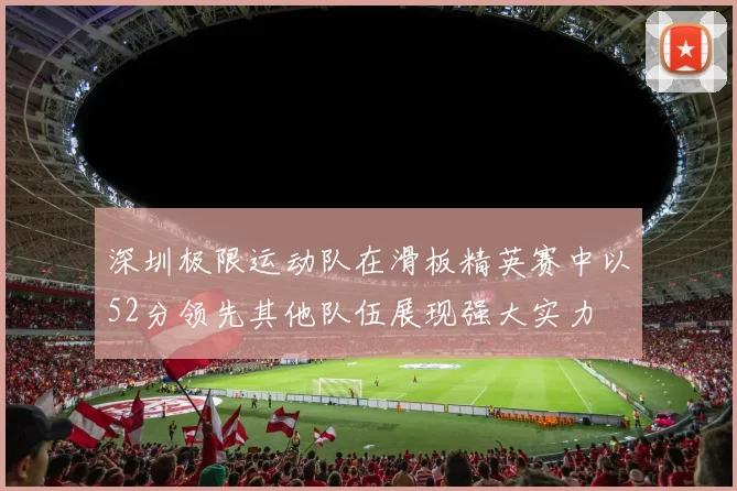 深圳极限运动队在滑板精英赛中以52分领先其他队伍展现强大实力