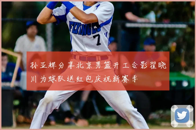孙亚辉分享北京男篮开工合影翟晓川为球队送红包庆祝新赛季