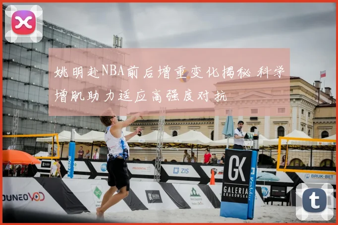 姚明赴NBA前后增重变化揭秘 科学增肌助力适应高强度对抗