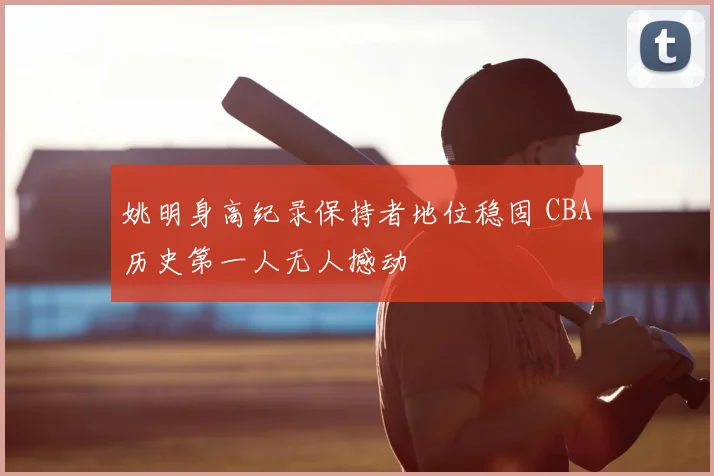 姚明身高纪录保持者地位稳固 CBA历史第一人无人撼动