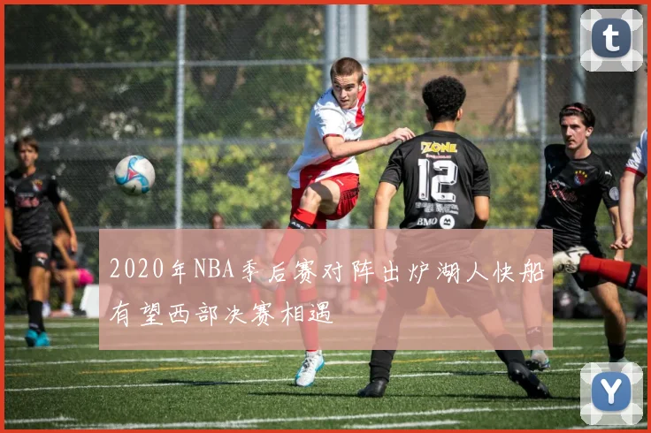 2020年NBA季后赛对阵出炉湖人快船有望西部决赛相遇