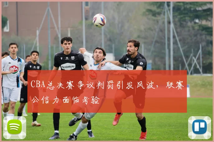 CBA总决赛争议判罚引发风波，联赛公信力面临考验