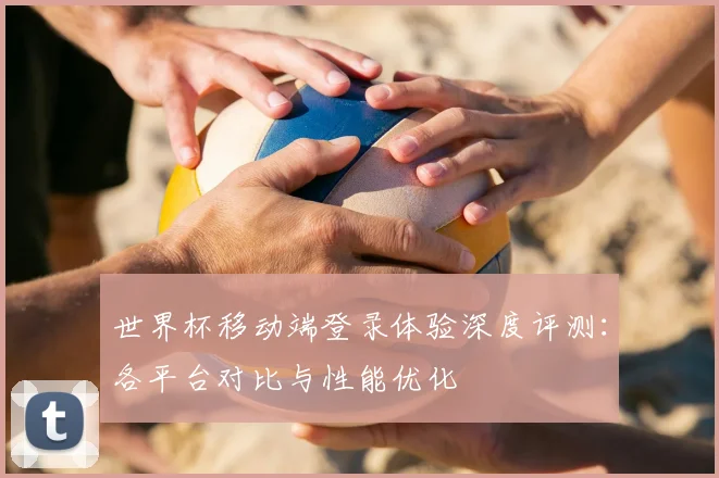 世界杯移动端登录体验深度评测：各平台对比与性能优化