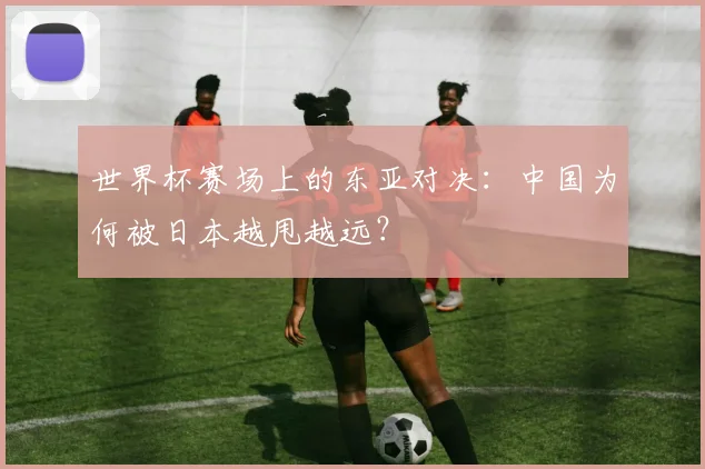 世界杯赛场上的东亚对决：中国为何被日本越甩越远？